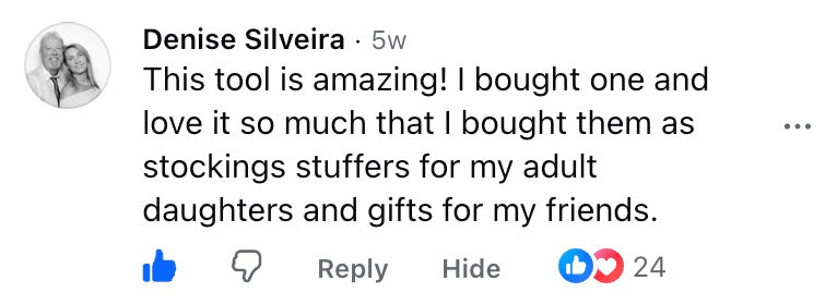Facebook comment: This tool is amazing! I bought one and love it so much that I bought them as stocking stuffers for my adult daughters and gifts for my friends.